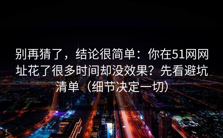 别再猜了，结论很简单：你在51网网址花了很多时间却没效果？先看避坑清单（细节决定一切）