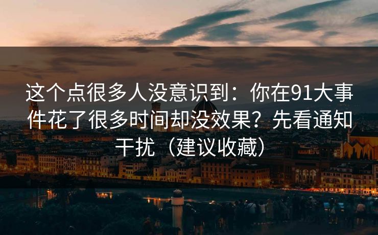 这个点很多人没意识到：你在91大事件花了很多时间却没效果？先看通知干扰（建议收藏）