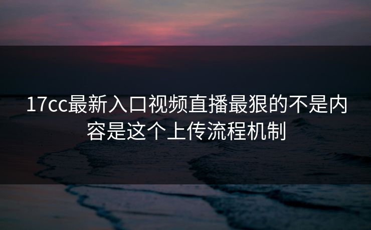 17cc最新入口视频直播最狠的不是内容是这个上传流程机制