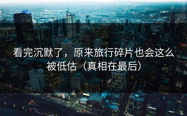看完沉默了，原来旅行碎片也会这么被低估（真相在最后）