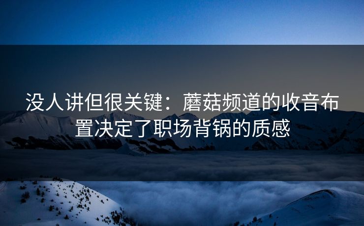 没人讲但很关键：蘑菇频道的收音布置决定了职场背锅的质感