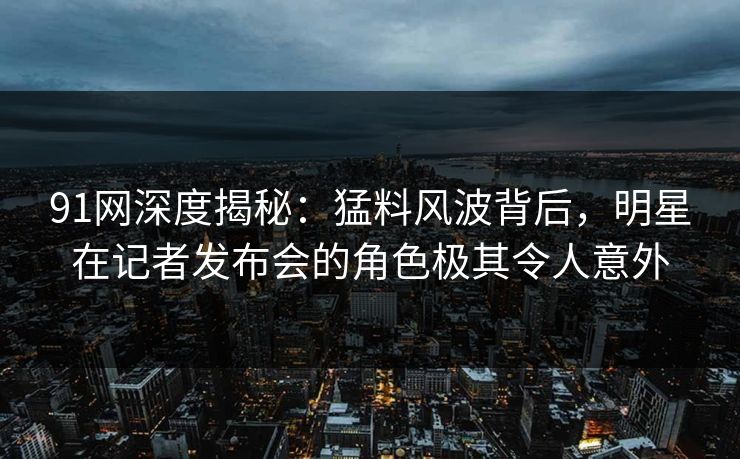 91网深度揭秘：猛料风波背后，明星在记者发布会的角色极其令人意外